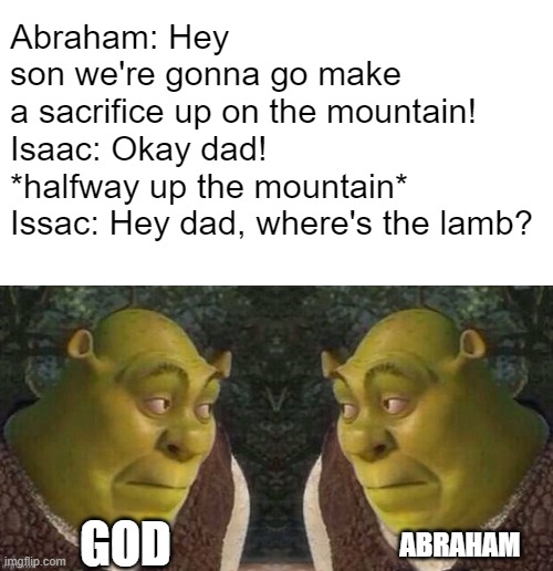 yeah idk | Abraham: Hey son we're gonna go make a sacrifice up on the mountain!
Isaac: Okay dad!
*halfway up the mountain*

Issac: Hey dad, where's the lamb? GOD; ABRAHAM | image tagged in shrek stares at shrek | made w/ Imgflip meme maker