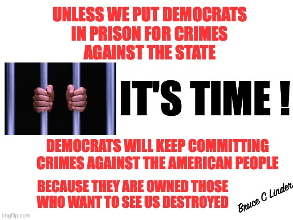Lock Them Up | UNLESS WE PUT DEMOCRATS
IN PRISON FOR CRIMES
AGAINST THE STATE; IT'S TIME ! DEMOCRATS WILL KEEP COMMITTING CRIMES AGAINST THE AMERICAN PEOPLE; BECAUSE THEY ARE OWNED THOSE
WHO WANT TO SEE US DESTROYED; Bruce C Linder | image tagged in dnc,treason,crimes against america,lock them up,lock hillary up,disband the fbi | made w/ Imgflip meme maker