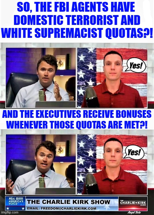 charlie kirk and fbi whistleblower 1 and 2 | SO, THE FBI AGENTS HAVE 
DOMESTIC TERRORIST AND
WHITE SUPREMACIST QUOTAS?! Yes! AND THE EXECUTIVES RECEIVE BONUSES
WHENEVER THOSE QUOTAS ARE MET?! Yes! Angel Soto | image tagged in charlie kirk,fbi,white supremacists,domestic terrorists,quotas,bonuses | made w/ Imgflip meme maker