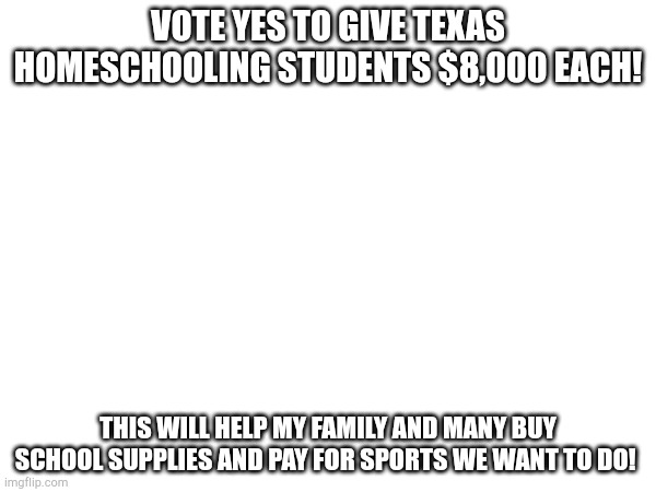 VOTE YES TO GIVE TEXAS HOMESCHOOLING STUDENTS $8,000 EACH! THIS WILL HELP MY FAMILY AND MANY BUY SCHOOL SUPPLIES AND PAY FOR SPORTS WE WANT TO DO! | made w/ Imgflip meme maker