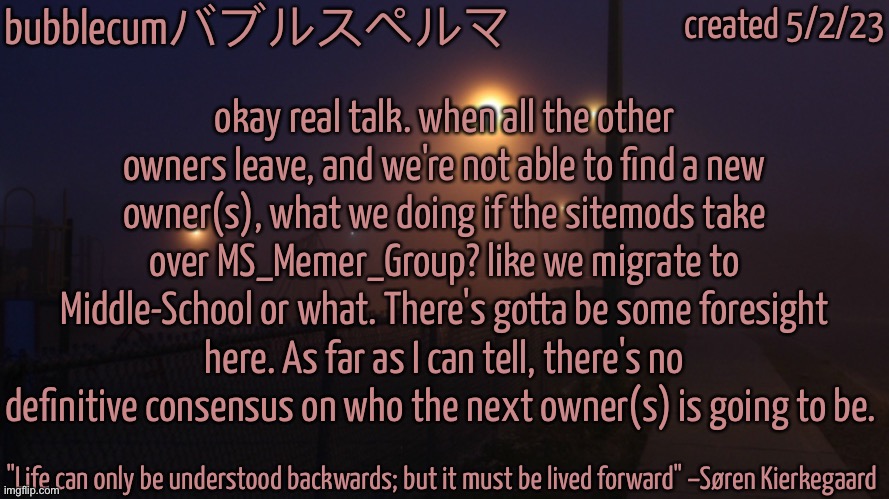 bubblec night template | okay real talk. when all the other owners leave, and we're not able to find a new owner(s), what we doing if the sitemods take over MS_Memer_Group? like we migrate to Middle-School or what. There's gotta be some foresight here. As far as I can tell, there's no definitive consensus on who the next owner(s) is going to be. | image tagged in bubblec night template | made w/ Imgflip meme maker