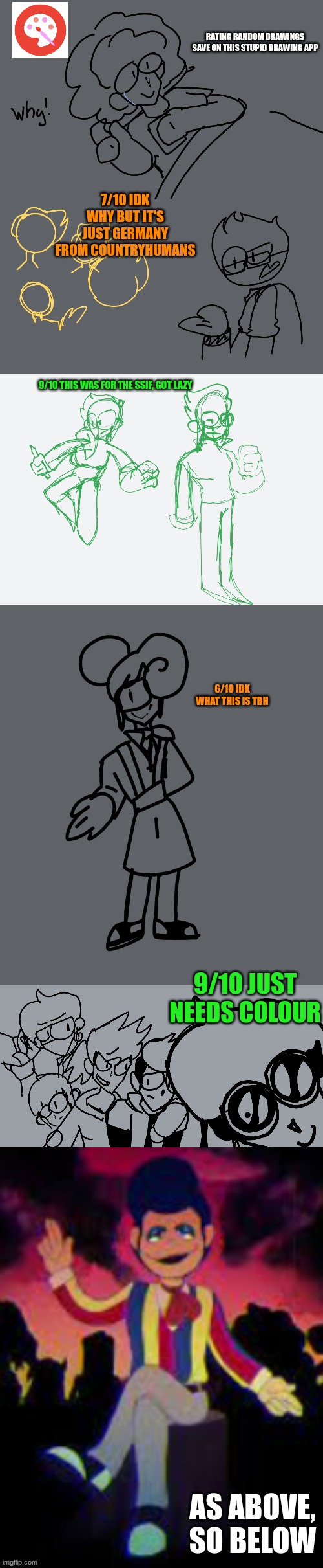 rating random images i have | RATING RANDOM DRAWINGS SAVE ON THIS STUPID DRAWING APP; 7/10 IDK WHY BUT IT'S JUST GERMANY FROM COUNTRYHUMANS; 9/10 THIS WAS FOR THE SSIF, GOT LAZY; 6/10 IDK WHAT THIS IS TBH; 9/10 JUST NEEDS COLOUR; AS ABOVE, SO BELOW | made w/ Imgflip meme maker