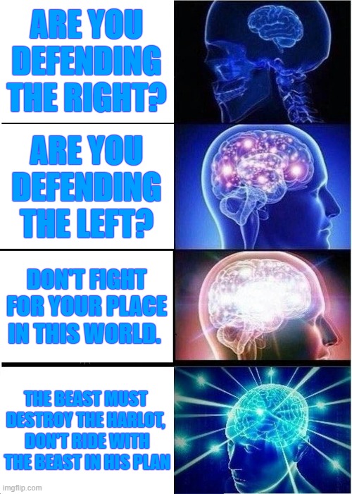 Expanding Brain | ARE YOU DEFENDING THE RIGHT? ARE YOU DEFENDING THE LEFT? DON'T FIGHT FOR YOUR PLACE IN THIS WORLD. THE BEAST MUST 
DESTROY THE HARLOT, 
DON'T RIDE WITH THE BEAST IN HIS PLAN | image tagged in memes,expanding brain | made w/ Imgflip meme maker