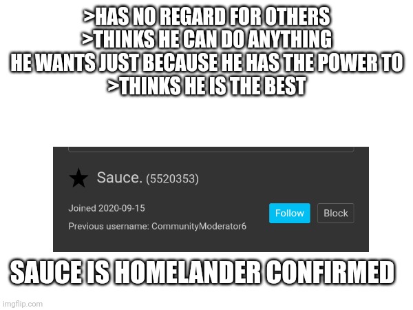 They are so similar, it's scary | >HAS NO REGARD FOR OTHERS
>THINKS HE CAN DO ANYTHING HE WANTS JUST BECAUSE HE HAS THE POWER TO
>THINKS HE IS THE BEST; SAUCE IS HOMELANDER CONFIRMED | made w/ Imgflip meme maker