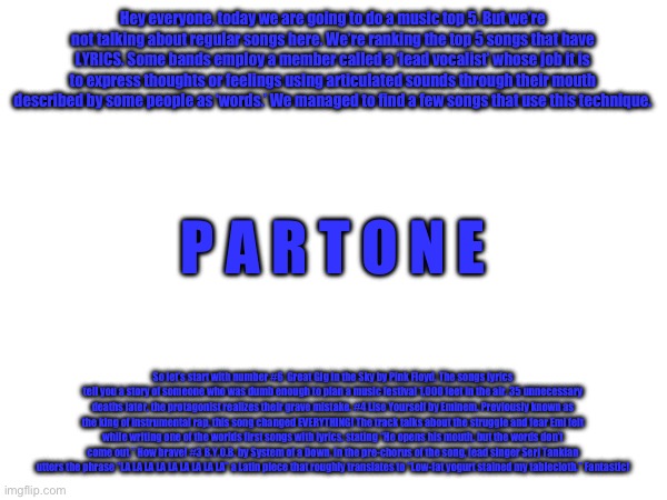 Hey everyone, today we are going to do a music top 5. But we’re not talking about regular songs here. We’re ranking the top 5 songs that have LYRICS. Some bands employ a member called a ‘lead vocalist’ whose job it is to express thoughts or feelings using articulated sounds through their mouth described by some people as ‘words.’ We managed to find a few songs that use this technique. P A R T O N E; So let’s start with number #6  Great Gig in the Sky by Pink Floyd. The songs lyrics tell you a story of someone who was dumb enough to plan a music festival 1,000 feet in the air. 35 unnecessary deaths later, the protagonist realizes their grave mistake. #4 Lise Yourself by Eminem. Previously known as the king of instrumental rap, this song changed EVERYTHING! The track talks about the struggle and fear Emi felt while writing one of the worlds first songs with lyrics, stating “He opens his mouth, but the words don’t come out.” How brave! #3 B.Y.O.B. by System of a Down. In the pre-chorus of the song, lead singer Serj Tankian utters the phrase “LA LA LA LA LA LA LA LA LA” a Latin piece that roughly translates to “Low-fat yogurt stained my tablecloth.” Fantastic! | made w/ Imgflip meme maker