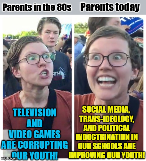 Is it, though? | Parents today; Parents in the 80s; TELEVISION AND VIDEO GAMES ARE CORRUPTING OUR YOUTH! TRANS-IDEOLOGY, AND POLITICAL INDOCTRINATION IN OUR SCHOOLS ARE IMPROVING OUR YOUTH! SOCIAL MEDIA, | image tagged in social justice warrior hypocrisy,parents,political meme,schools,indoctrination,social media | made w/ Imgflip meme maker