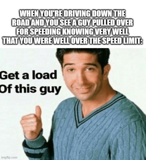 Tis true | WHEN YOU'RE DRIVING DOWN THE ROAD AND YOU SEE A GUY PULLED OVER FOR SPEEDING KNOWING VERY WELL THAT YOU WERE WELL OVER THE SPEED LIMIT: | image tagged in blank white template,get a load of this guy | made w/ Imgflip meme maker