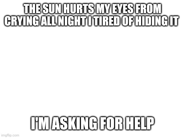 THE SUN HURTS MY EYES FROM CRYING ALL NIGHT I TIRED OF HIDING IT; I'M ASKING FOR HELP | made w/ Imgflip meme maker