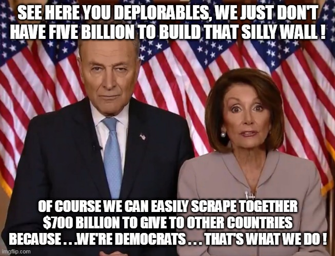 Hypocrisy goes with libtardation like Mom and apple pie! | SEE HERE YOU DEPLORABLES, WE JUST DON'T HAVE FIVE BILLION TO BUILD THAT SILLY WALL ! OF COURSE WE CAN EASILY SCRAPE TOGETHER $700 BILLION TO GIVE TO OTHER COUNTRIES BECAUSE . . .WE'RE DEMOCRATS . . . THAT'S WHAT WE DO ! | image tagged in pelosi,leftists | made w/ Imgflip meme maker
