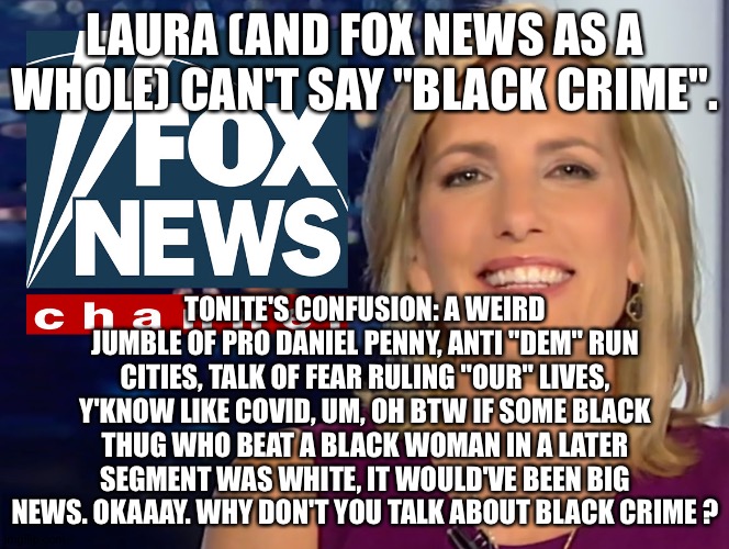 Laura Ingraham Fox News | LAURA (AND FOX NEWS AS A WHOLE) CAN'T SAY "BLACK CRIME". TONITE'S CONFUSION: A WEIRD JUMBLE OF PRO DANIEL PENNY, ANTI "DEM" RUN CITIES, TALK OF FEAR RULING "OUR" LIVES, Y'KNOW LIKE COVID, UM, OH BTW IF SOME BLACK THUG WHO BEAT A BLACK WOMAN IN A LATER SEGMENT WAS WHITE, IT WOULD'VE BEEN BIG NEWS. OKAAAY. WHY DON'T YOU TALK ABOUT BLACK CRIME ? | image tagged in laura ingraham fox news | made w/ Imgflip meme maker