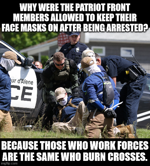 They were protecting their own.  | WHY WERE THE PATRIOT FRONT MEMBERS ALLOWED TO KEEP THEIR FACE MASKS ON AFTER BEING ARRESTED? BECAUSE THOSE WHO WORK FORCES
ARE THE SAME WHO BURN CROSSES. | made w/ Imgflip meme maker