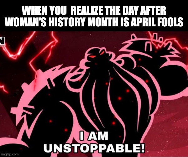 there is no history for them lol | WHEN YOU  REALIZE THE DAY AFTER WOMAN'S HISTORY MONTH IS APRIL FOOLS | image tagged in i am unstoppable,funny,dark humour,woman's history month,april fools | made w/ Imgflip meme maker