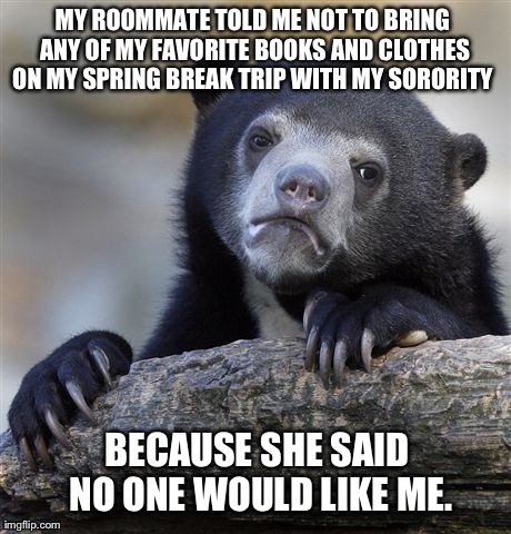 Confession Bear | MY ROOMMATE TOLD ME NOT TO BRING ANY OF MY FAVORITE BOOKS AND CLOTHES ON MY SPRING BREAK TRIP WITH MY SORORITY  BECAUSE SHE SAID NO ONE WOUL | image tagged in memes,confession bear | made w/ Imgflip meme maker