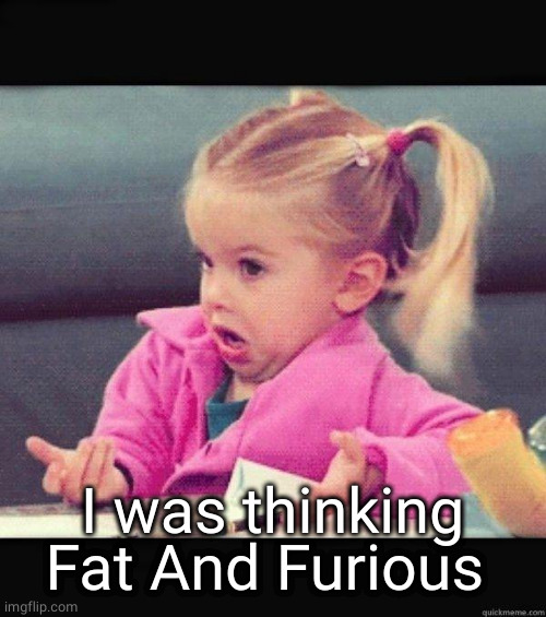 I dont know girl | I was thinking Fat And Furious | image tagged in i dont know girl | made w/ Imgflip meme maker