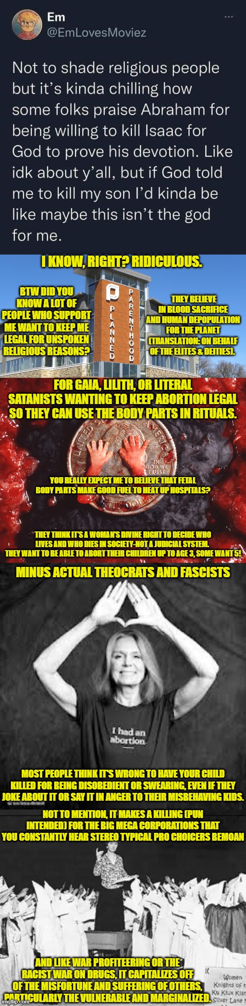 The "Separation of Church & State" argument is a 2 way street. They're doing it for a spirit, for an anti human religion. | I KNOW, RIGHT? RIDICULOUS. THEY BELIEVE IN BLOOD SACRIFICE AND HUMAN DEPOPULATION FOR THE PLANET
(TRANSLATION: ON BEHALF OF THE ELITES & DEITIES). BTW DID YOU KNOW A LOT OF PEOPLE WHO SUPPORT ME WANT TO KEEP ME LEGAL FOR UNSPOKEN RELIGIOUS REASONS? FOR GAIA, LILITH, OR LITERAL SATANISTS WANTING TO KEEP ABORTION LEGAL SO THEY CAN USE THE BODY PARTS IN RITUALS. YOU REALLY EXPECT ME TO BELIEVE THAT FETAL BODY PARTS MAKE GOOD FUEL TO HEAT UP HOSPITALS? THEY THINK IT'S A WOMAN'S DIVINE RIGHT TO DECIDE WHO LIVES AND WHO DIES IN SOCIETY-NOT A JUDICIAL SYSTEM. 
THEY WANT TO BE ABLE TO ABORT THEIR CHILDREN UP TO AGE 3, SOME WANT 5! MINUS ACTUAL THEOCRATS AND FASCISTS; MOST PEOPLE THINK IT'S WRONG TO HAVE YOUR CHILD KILLED FOR BEING DISOBEDIENT OR SWEARING, EVEN IF THEY JOKE ABOUT IT OR SAY IT IN ANGER TO THEIR MISBEHAVING KIDS. NOT TO MENTION, IT MAKES A KILLING (PUN INTENDED) FOR THE BIG MEGA CORPORATIONS THAT YOU CONSTANTLY HEAR STEREO TYPICAL PRO CHOICERS BEMOAN; AND LIKE WAR PROFITEERING OR THE RACIST WAR ON DRUGS, IT CAPITALIZES OFF OF THE MISFORTUNE AND SUFFERING OF OTHERS, PARTICULARLY THE VULNERABLE AND MARGINALIZED. | image tagged in planned parenthood,margaret sanger planned parenthood founder addresses klan rally,illuminati,sacrifice,occult,religions | made w/ Imgflip meme maker