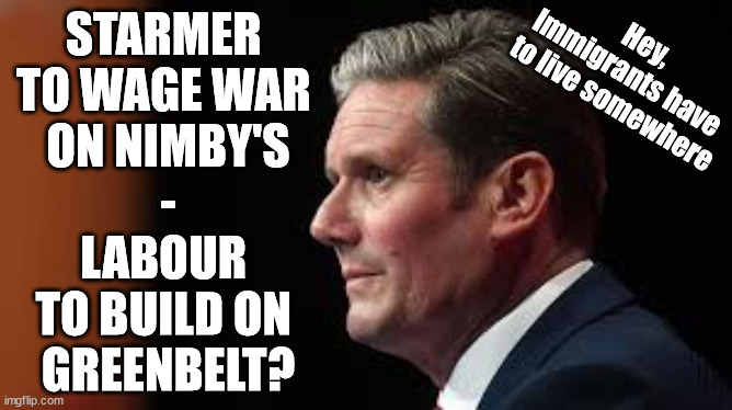 Starmer - Labour - Nimby's - GreenBelt | STARMER 
TO WAGE WAR 
ON NIMBY'S
-
LABOUR 
TO BUILD ON 
GREENBELT? Hey,
Immigrants have 
to live somewhere; #Immigration #Starmerout #Labour #JonLansman #wearecorbyn #KeirStarmer #DianeAbbott #McDonnell #cultofcorbyn #labourisdead #Momentum #labourracism #socialistsunday #nevervotelabour #socialistanyday #Antisemitism #Savile #SavileGate #Paedo #Worboys #GroomingGangs #Paedophile #IllegalImmigration #Immigrants #Invasion #StarmerResign #Starmeriswrong #SirSoftie #SirSofty #PatCullen #Cullen #RCN #nurse #nursing #strikes #SueGray #Blair #Steroids #Economy #GreenBelt | image tagged in starmerout getstarmerout,labourisdead,cultofcorbyn,illegal immigration,16 year olds eu citizens,vote rigging | made w/ Imgflip meme maker