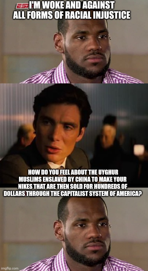 Lebron inception hypno-crit | I'M WOKE AND AGAINST ALL FORMS OF RACIAL INJUSTICE; HOW DO YOU FEEL ABOUT THE UYGHUR MUSLIMS ENSLAVED BY CHINA TO MAKE YOUR NIKES THAT ARE THEN SOLD FOR HUNDREDS OF DOLLARS THROUGH THE CAPITALIST SYSTEM OF AMERICA? | image tagged in lebron james the decision,memes,inception | made w/ Imgflip meme maker