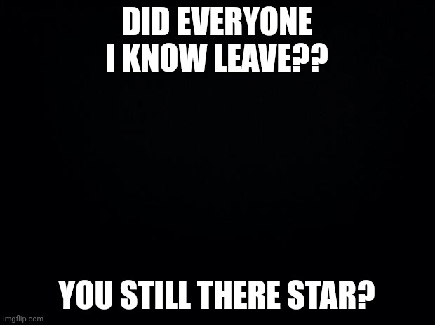 Ducky | DID EVERYONE I KNOW LEAVE?? YOU STILL THERE STAR? | image tagged in black background | made w/ Imgflip meme maker