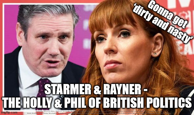 Starmer & Rayner - The Holly & Phil of British Politics | Gonna get
‘dirty and nasty’; STARMER & RAYNER - 
THE HOLLY & PHIL OF BRITISH POLITICS; #Immigration #Starmerout #Labour #JonLansman #wearecorbyn #KeirStarmer #DianeAbbott #McDonnell #cultofcorbyn #labourisdead #Momentum #labourracism #socialistsunday #nevervotelabour #socialistanyday #Antisemitism #Savile #SavileGate #Paedo #Worboys #GroomingGangs #Paedophile #IllegalImmigration #Immigrants #Invasion #StarmerResign #Starmeriswrong #SirSoftie #SirSofty #PatCullen #Cullen #RCN #nurse #nursing #strikes #SueGray #Blair #Steroids #Economy | image tagged in rayner starmer,labourisdead,cultofcorbyn,illegal immigration,eu citizen 16 year old voters,brexit | made w/ Imgflip meme maker