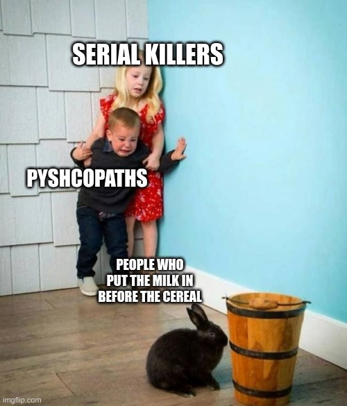 Boy and Girl scared of Bunny | SERIAL KILLERS; PYSHCOPATHS; PEOPLE WHO PUT THE MILK IN BEFORE THE CEREAL | image tagged in boy and girl scared of bunny | made w/ Imgflip meme maker