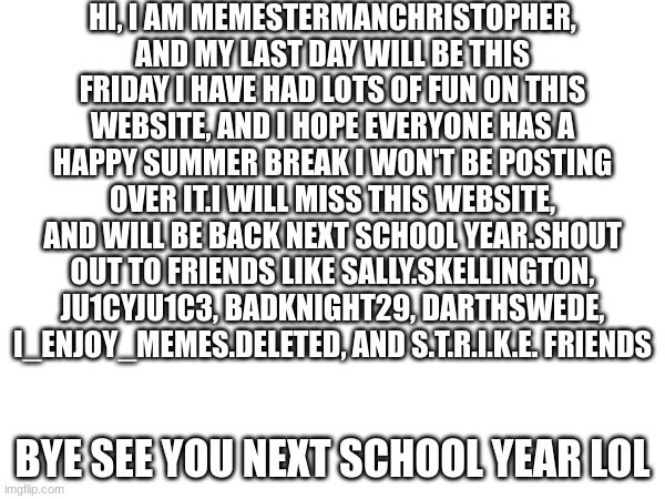Seeya (12) | HI, I AM MEMESTERMANCHRISTOPHER, AND MY LAST DAY WILL BE THIS FRIDAY I HAVE HAD LOTS OF FUN ON THIS WEBSITE, AND I HOPE EVERYONE HAS A HAPPY SUMMER BREAK I WON'T BE POSTING OVER IT.I WILL MISS THIS WEBSITE, AND WILL BE BACK NEXT SCHOOL YEAR.SHOUT OUT TO FRIENDS LIKE SALLY.SKELLINGTON, JU1CYJU1C3, BADKNIGHT29, DARTHSWEDE, I_ENJOY_MEMES.DELETED, AND S.T.R.I.K.E. FRIENDS; BYE SEE YOU NEXT SCHOOL YEAR LOL | image tagged in lol,funny memes,goodbye,seeya,memes | made w/ Imgflip meme maker