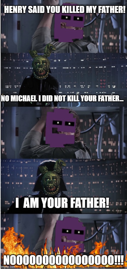 Fnaf lore be like. | HENRY SAID YOU KILLED MY FATHER! NO MICHAEl. I DID NOT KILL YOUR FATHER... I  AM YOUR FATHER! NOOOOOOOOOOOOOOOO!!! | image tagged in star wars no long | made w/ Imgflip meme maker