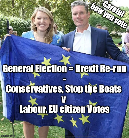 Starmer Labour - EU citizen votes - Brexit | Careful how you vote; General Election = Brexit Re-run
-
Conservatives, Stop the Boats 
v 
Labour, EU citizen Votes; #Immigration #Starmerout #Labour #JonLansman #wearecorbyn #KeirStarmer #DianeAbbott #McDonnell #cultofcorbyn #labourisdead #Momentum #labourracism #socialistsunday #nevervotelabour #socialistanyday #Antisemitism #Savile #SavileGate #Paedo #Worboys #GroomingGangs #Paedophile #IllegalImmigration #Immigrants #Invasion #StarmerResign #Starmeriswrong #SirSoftie #SirSofty #PatCullen #Cullen #RCN #nurse #nursing #strikes #SueGray #Blair #Steroids #Economy | image tagged in 16 year old eu citizen votes,labourisdead,cultofcorbyn,illegal immigration,starmerout getstarmerout,labour vote rigging | made w/ Imgflip meme maker