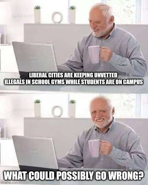 Hide the Pain Harold Meme | LIBERAL CITIES ARE KEEPING UNVETTED  ILLEGALS IN SCHOOL GYMS WHILE STUDENTS ARE ON CAMPUS; WHAT COULD POSSIBLY GO WRONG? | image tagged in memes,hide the pain harold | made w/ Imgflip meme maker