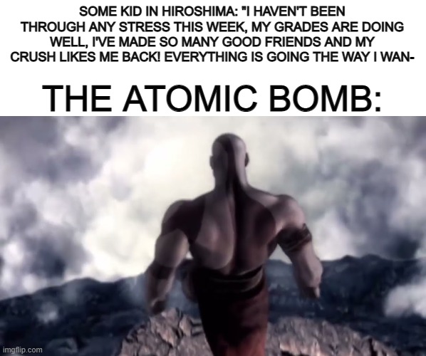 Poor kid... *Explodes* | SOME KID IN HIROSHIMA: "I HAVEN'T BEEN THROUGH ANY STRESS THIS WEEK, MY GRADES ARE DOING WELL, I'VE MADE SO MANY GOOD FRIENDS AND MY CRUSH LIKES ME BACK! EVERYTHING IS GOING THE WAY I WAN-; THE ATOMIC BOMB: | image tagged in blank white template | made w/ Imgflip meme maker
