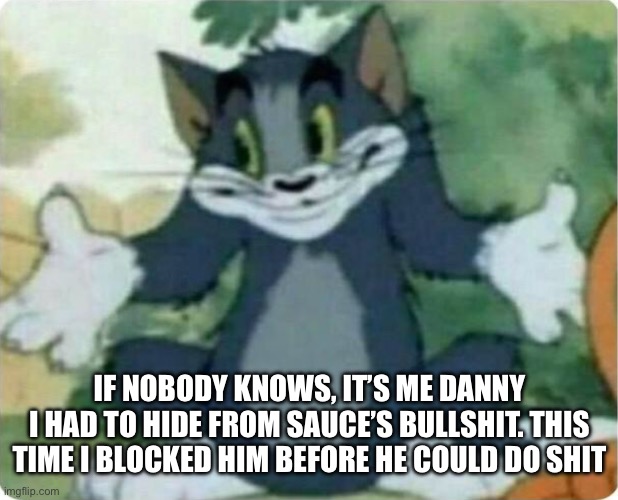 Hello again, sorry for deleting | IF NOBODY KNOWS, IT’S ME DANNY
I HAD TO HIDE FROM SAUCE’S BULLSHIT. THIS TIME I BLOCKED HIM BEFORE HE COULD DO SHIT | image tagged in tom shrugging | made w/ Imgflip meme maker