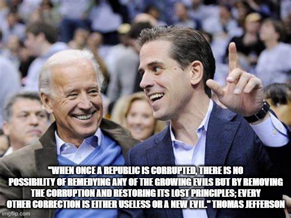 Biden Corruption | "WHEN ONCE A REPUBLIC IS CORRUPTED, THERE IS NO POSSIBILITY OF REMEDYING ANY OF THE GROWING EVILS BUT BY REMOVING THE CORRUPTION AND RESTORING ITS LOST PRINCIPLES; EVERY OTHER CORRECTION IS EITHER USELESS OR A NEW EVIL." THOMAS JEFFERSON | image tagged in joe biden,biden corruption,thomas jefferson | made w/ Imgflip meme maker