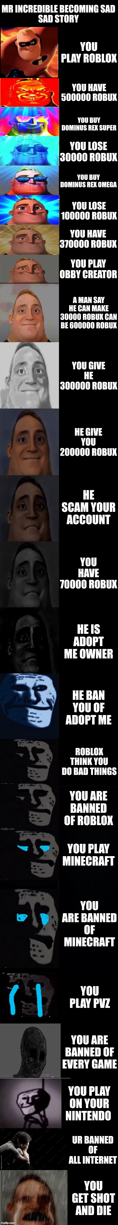 Sad story :( | MR INCREDIBLE BECOMING SAD
SAD STORY; YOU PLAY ROBLOX; YOU HAVE 500000 ROBUX; YOU BUY DOMINUS REX SUPER; YOU LOSE 30000 ROBUX; YOU BUY DOMINUS REX OMEGA; YOU LOSE 100000 ROBUX; YOU HAVE 370000 ROBUX; YOU PLAY OBBY CREATOR; A MAN SAY HE CAN MAKE 30000 ROBUX CAN BE 600000 ROBUX; YOU GIVE HE 300000 ROBUX; HE GIVE YOU 200000 ROBUX; HE SCAM YOUR ACCOUNT; YOU HAVE 70000 ROBUX; HE IS ADOPT ME OWNER; HE BAN YOU OF ADOPT ME; ROBLOX THINK YOU DO BAD THINGS; YOU ARE BANNED OF ROBLOX; YOU PLAY MINECRAFT; YOU ARE BANNED OF MINECRAFT; YOU PLAY PVZ; YOU ARE BANNED OF EVERY GAME; YOU PLAY ON YOUR NINTENDO; UR BANNED OF ALL INTERNET; YOU GET SHOT AND DIE | image tagged in mr incredible becoming sad 3rd extension,sad | made w/ Imgflip meme maker
