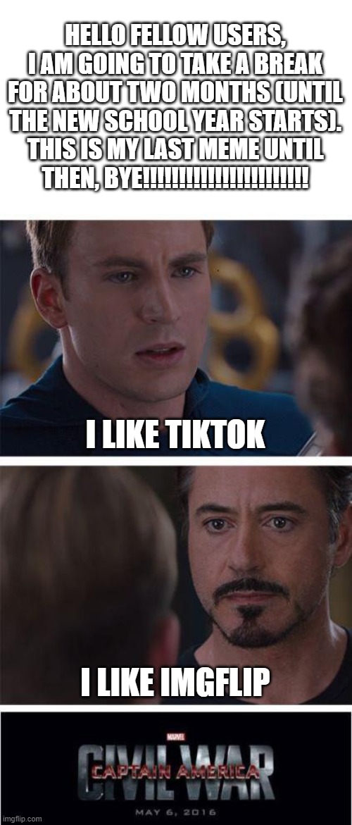 Bye, see you in August!!!!!!!!!!!!!!!!!!!!!!!!!!!!!!!!!!!!!!!!!!!!!!!!!!!!!!!!!!!!!!!!!!!!!!!!!!!!!!!!!!!!!!!!!!!!!!!!!!!!!!!!!! | HELLO FELLOW USERS, I AM GOING TO TAKE A BREAK FOR ABOUT TWO MONTHS (UNTIL THE NEW SCHOOL YEAR STARTS). THIS IS MY LAST MEME UNTIL THEN, BYE!!!!!!!!!!!!!!!!!!!!!!! I LIKE TIKTOK; I LIKE IMGFLIP | image tagged in memes,marvel civil war 1,funny,last meme,bye,if you read this tag you are cursed | made w/ Imgflip meme maker