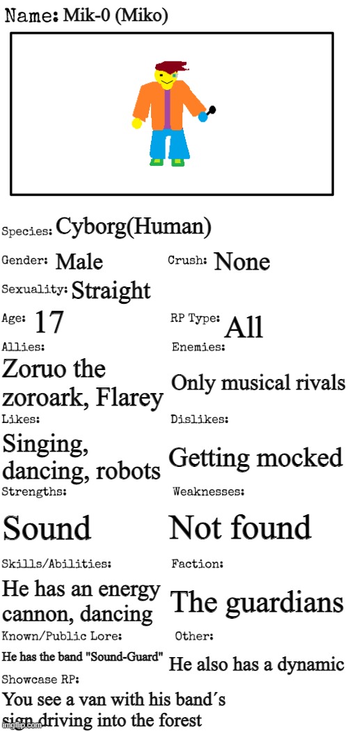 New OC showcase for RP stream | Mik-0 (Miko); Cyborg(Human); None; Male; Straight; 17; All; Zoruo the zoroark, Flarey; Only musical rivals; Getting mocked; Singing, dancing, robots; Not found; Sound; He has an energy cannon, dancing; The guardians; He has the band "Sound-Guard"; He also has a dynamic; You see a van with his band´s sign driving into the forest | image tagged in new oc showcase for rp stream | made w/ Imgflip meme maker