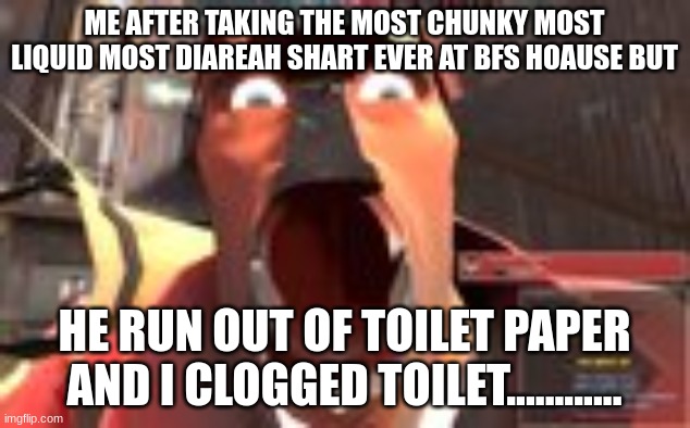 uhujhbghyujhbgh | ME AFTER TAKING THE MOST CHUNKY MOST LIQUID MOST DIAREAH SHART EVER AT BFS HOAUSE BUT; HE RUN OUT OF TOILET PAPER AND I CLOGGED TOILET............ | image tagged in tf2,tf2 heavy | made w/ Imgflip meme maker