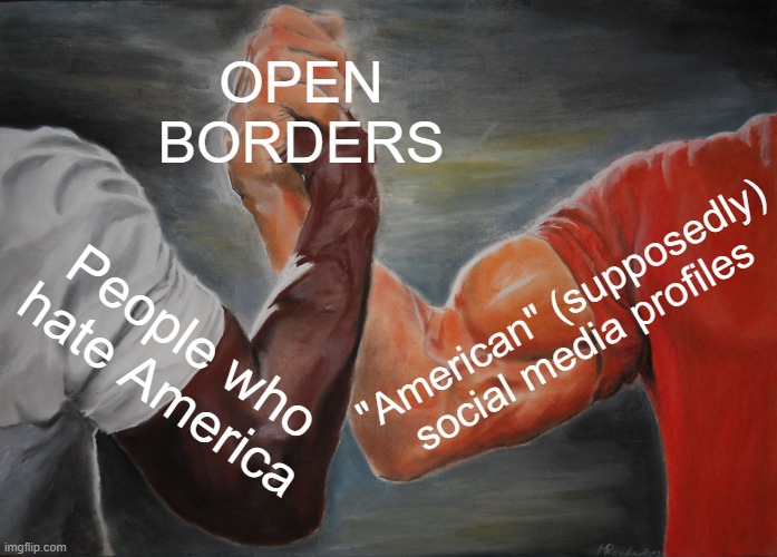 Open Borders Coalition | OPEN
BORDERS; "American" (supposedly) social media profiles; People who hate America | image tagged in open borders,border,illegal immigration,conspiracy,globalism,democrats | made w/ Imgflip meme maker