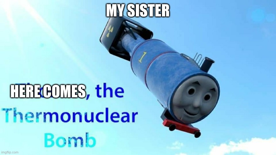 Here comes the bomb | MY SISTER; HERE COMES | image tagged in thomas the thermonuclear bomb | made w/ Imgflip meme maker
