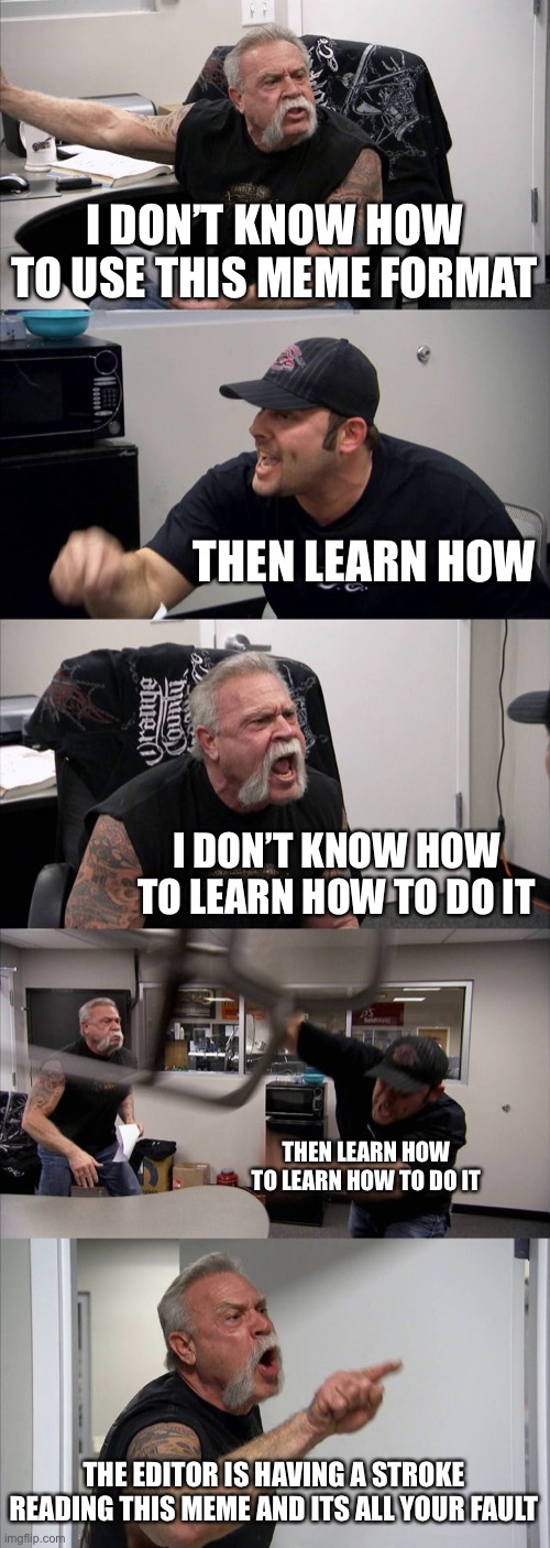 H E L P | I DON’T KNOW HOW TO USE THIS MEME FORMAT; THEN LEARN HOW; I DON’T KNOW HOW TO LEARN HOW TO DO IT; THEN LEARN HOW TO LEARN HOW TO DO IT; THE EDITOR IS HAVING A STROKE READING THIS MEME AND ITS ALL YOUR FAULT | image tagged in memes,american chopper argument | made w/ Imgflip meme maker