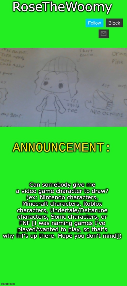 Hello again, Drawing stream! Any of y'all watched the sizzle season trailer? | Can somebody give me a video game character to draw? (ex: Nintendo characters, Minecraft characters, Roblox characters, Undertale/Deltarune characters, Sonic characters, or FNF [I was naming games I've played/wanted to play, so that's why fnf's up there. Hope you don't mind]) | image tagged in rose's announcement | made w/ Imgflip meme maker