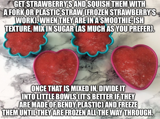 Little Father’s Day treat idea. Enjoy. (It’s rlly good- eating some rn) | GET STRAWBERRY’S AND SQUISH THEM WITH A FORK OR PLASTIC STRAW (FROZEN STRAWBERRY’S WORK). WHEN THEY ARE IN A SMOOTHIE-ISH TEXTURE, MIX IN SUGAR (AS MUCH AS YOU PREFER). ONCE THAT IS MIXED IN, DIVIDE IT INTO LITTLE BOWLS (IT’S BETTER IF THEY ARE MADE OF BENDY PLASTIC) AND FREEZE THEM UNTIL THEY ARE FROZEN ALL THE WAY THROUGH. | image tagged in fathers day,treats,fathers day treats,yum,strawberrys | made w/ Imgflip meme maker