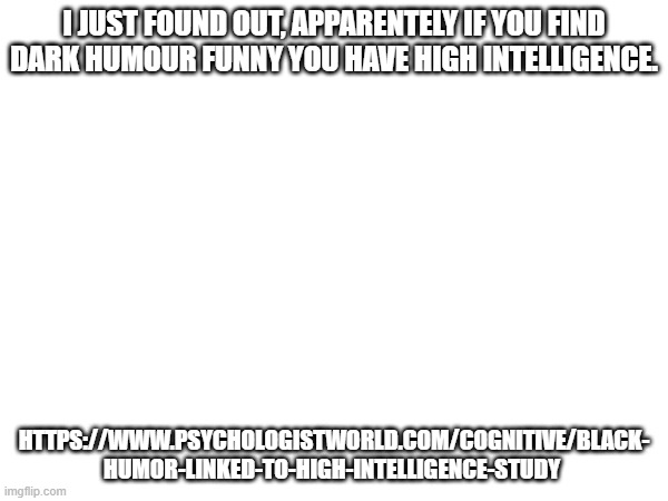 I JUST FOUND OUT, APPARENTELY IF YOU FIND DARK HUMOUR FUNNY YOU HAVE HIGH INTELLIGENCE. HTTPS://WWW.PSYCHOLOGISTWORLD.COM/COGNITIVE/BLACK-
HUMOR-LINKED-TO-HIGH-INTELLIGENCE-STUDY | made w/ Imgflip meme maker
