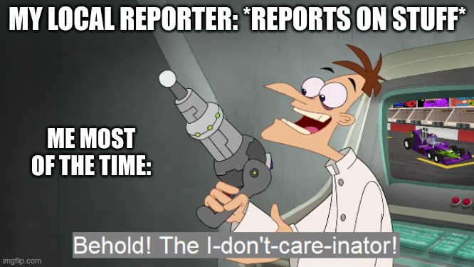 the i don't care inator | MY LOCAL REPORTER: *REPORTS ON STUFF*; ME MOST OF THE TIME: | image tagged in the i don't care inator | made w/ Imgflip meme maker