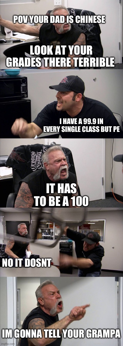 American Chopper Argument Meme | POV YOUR DAD IS CHINESE; LOOK AT YOUR GRADES THERE TERRIBLE; I HAVE A 99.9 IN EVERY SINGLE CLASS BUT PE; IT HAS TO BE A 100; NO IT DOSNT; IM GONNA TELL YOUR GRAMPA | image tagged in memes,american chopper argument | made w/ Imgflip meme maker
