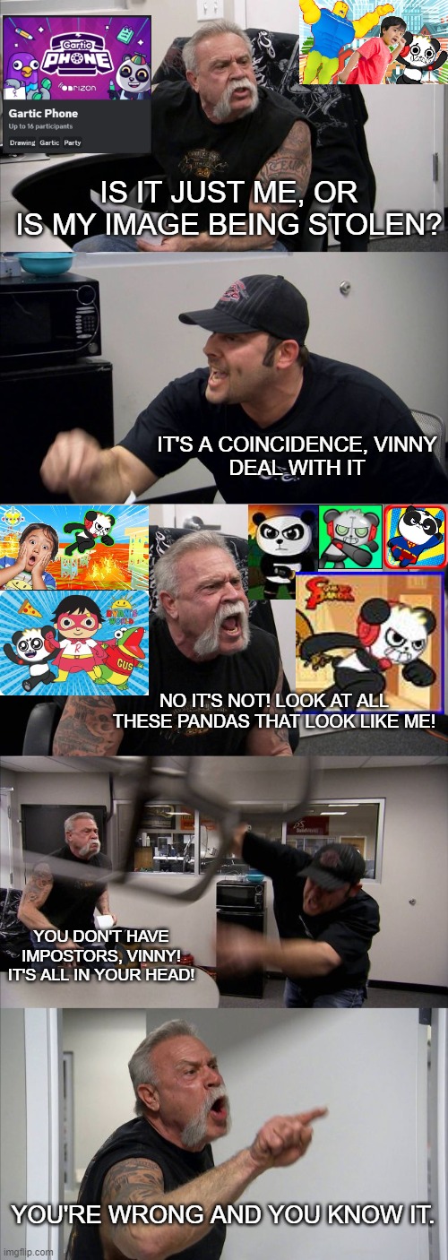 Am I just being paranoid or...? | IS IT JUST ME, OR IS MY IMAGE BEING STOLEN? IT'S A COINCIDENCE, VINNY
DEAL WITH IT; NO IT'S NOT! LOOK AT ALL THESE PANDAS THAT LOOK LIKE ME! YOU DON'T HAVE IMPOSTORS, VINNY! IT'S ALL IN YOUR HEAD! YOU'RE WRONG AND YOU KNOW IT. | image tagged in memes,american chopper argument,combo,panda,impostor,vinny | made w/ Imgflip meme maker