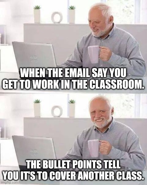 Hide the Pain Harold | WHEN THE EMAIL SAY YOU GET TO WORK IN THE CLASSROOM. THE BULLET POINTS TELL YOU IT'S TO COVER ANOTHER CLASS. | image tagged in memes,hide the pain harold | made w/ Imgflip meme maker