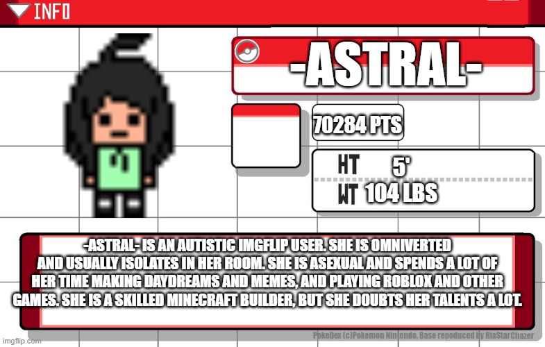 Pokedex thing | -ASTRAL-; 70284 PTS; 5'
104 LBS; -ASTRAL- IS AN AUTISTIC IMGFLIP USER. SHE IS OMNIVERTED AND USUALLY ISOLATES IN HER ROOM. SHE IS ASEXUAL AND SPENDS A LOT OF HER TIME MAKING DAYDREAMS AND MEMES, AND PLAYING ROBLOX AND OTHER GAMES. SHE IS A SKILLED MINECRAFT BUILDER, BUT SHE DOUBTS HER TALENTS A LOT. | image tagged in imgflip username pokedex | made w/ Imgflip meme maker