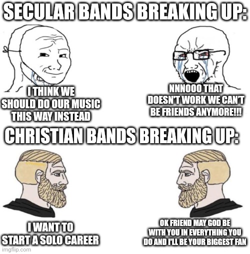 DC Talk | SECULAR BANDS BREAKING UP:; NNNOOO THAT DOESN'T WORK WE CAN’T BE FRIENDS ANYMORE!!! I THINK WE SHOULD DO OUR MUSIC THIS WAY INSTEAD; CHRISTIAN BANDS BREAKING UP:; OK FRIEND MAY GOD BE WITH YOU IN EVERYTHING YOU DO AND I'LL BE YOUR BIGGEST FAN; I WANT TO START A SOLO CAREER | image tagged in chad we know,bands | made w/ Imgflip meme maker