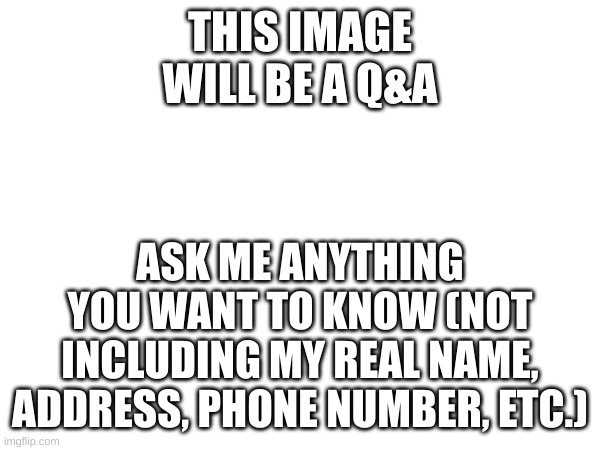 Please, feel free to ask me what you want to know. | THIS IMAGE WILL BE A Q&A; ASK ME ANYTHING YOU WANT TO KNOW (NOT INCLUDING MY REAL NAME, ADDRESS, PHONE NUMBER, ETC.) | image tagged in questions and answers | made w/ Imgflip meme maker