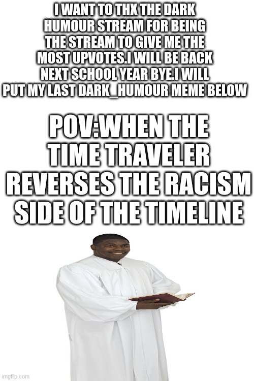 bye stream | I WANT TO THX THE DARK HUMOUR STREAM FOR BEING THE STREAM TO GIVE ME THE MOST UPVOTES.I WILL BE BACK NEXT SCHOOL YEAR BYE.I WILL PUT MY LAST DARK_HUMOUR MEME BELOW; POV:WHEN THE TIME TRAVELER REVERSES THE RACISM SIDE OF THE TIMELINE | image tagged in lol,kkk,dark humor,goodbye | made w/ Imgflip meme maker