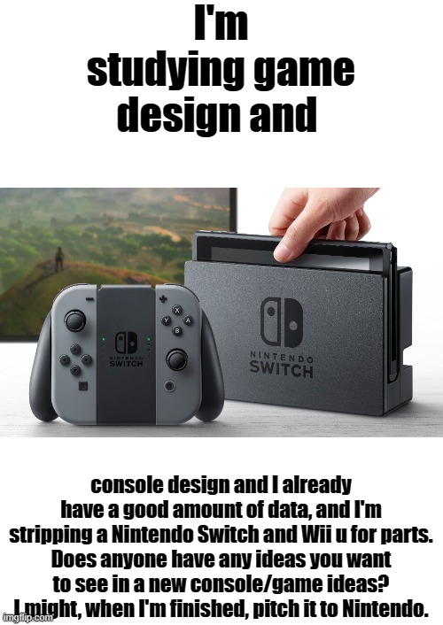 Open for suggestions! I'm already developing a story for my new zelda game, which will allow you to traverse the whole world. | I'm studying game design and; console design and I already have a good amount of data, and I'm stripping a Nintendo Switch and Wii u for parts.
Does anyone have any ideas you want to see in a new console/game ideas?
I might, when I'm finished, pitch it to Nintendo. | image tagged in nintendo switch | made w/ Imgflip meme maker